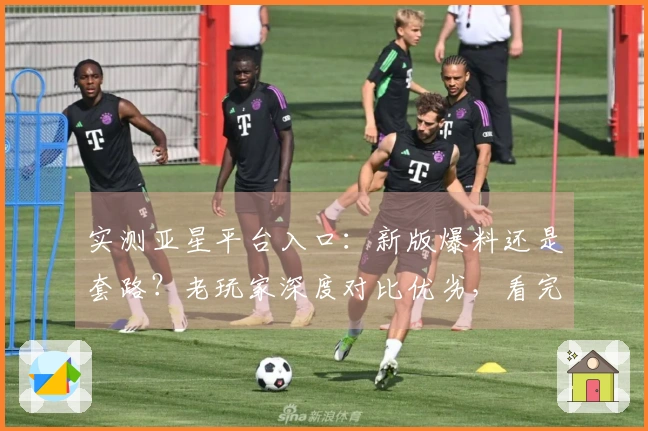 实测亚星平台入口：新版爆料还是套路？老玩家深度对比优劣，看完再决定进不进