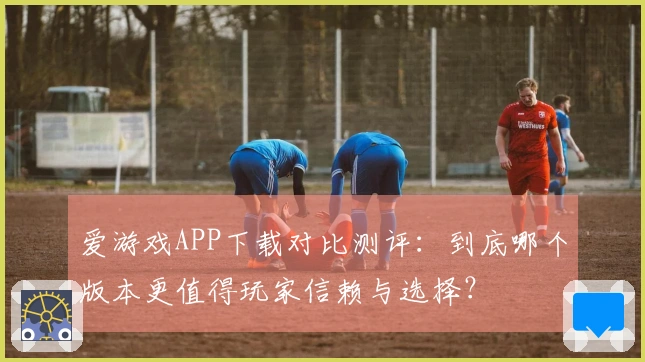 爱游戏APP下载对比测评：到底哪个版本更值得玩家信赖与选择？