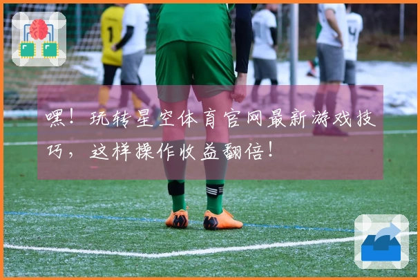 嘿！玩转星空体育官网最新游戏技巧，这样操作收益翻倍！