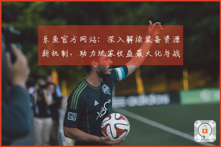 乐鱼官方网站：深入解读装备资源新机制，助力玩家收益最大化与战力飞跃